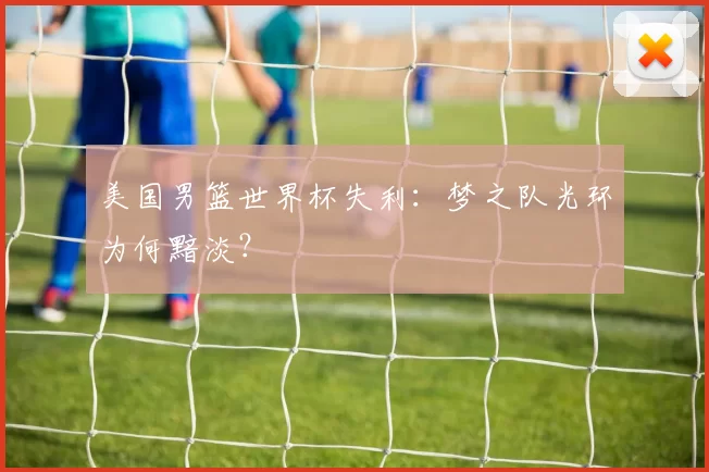 美国男篮世界杯失利:梦之队光环为何黯淡?