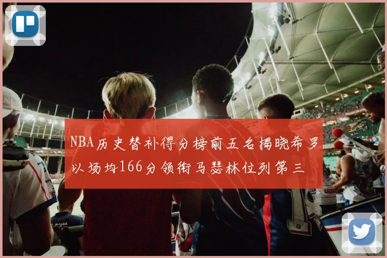 NBA历史替补得分榜前五名揭晓希罗以场均166分领衔马瑟林位列第三