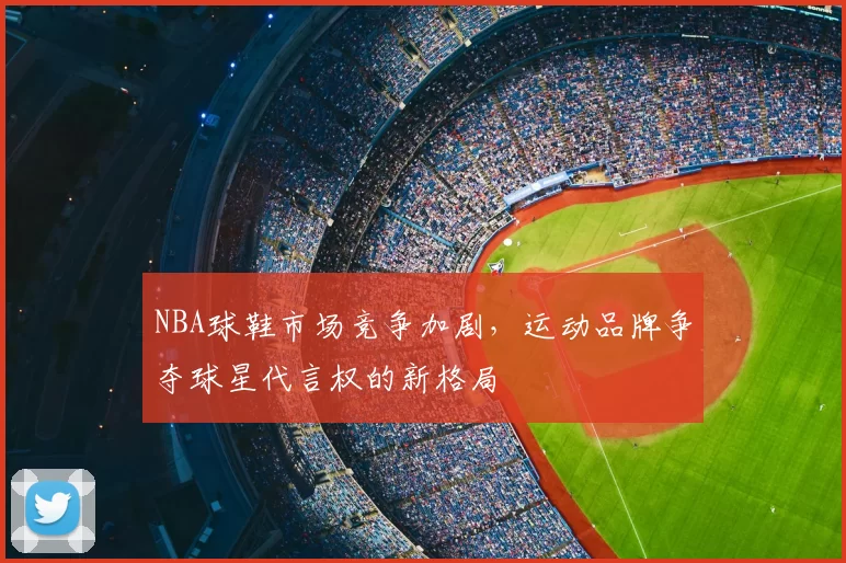 NBA球鞋市场竞争加剧，运动品牌争夺球星代言权的新格局