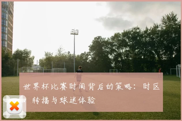世界杯比赛时间背后的策略：时区、转播与球迷体验