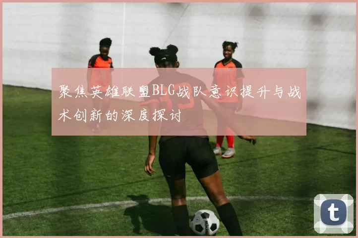 聚焦英雄联盟BLG战队意识提升与战术创新的深度探讨