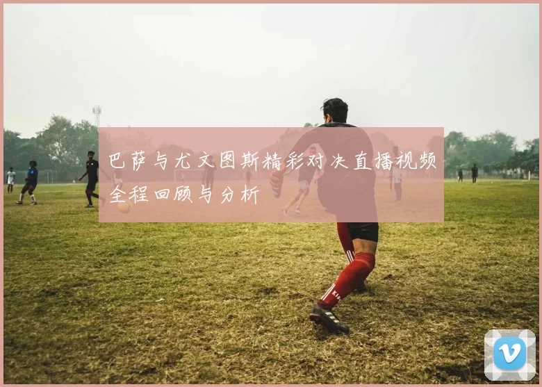 巴萨与尤文图斯精彩对决直播视频全程回顾与分析