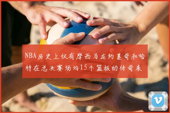 NBA历史上仅有摩西马龙约基奇和哈特在总决赛场均15个篮板的传奇表现