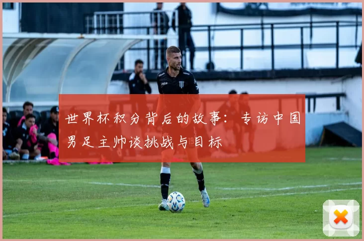 世界杯积分背后的故事：专访中国男足主帅谈挑战与目标