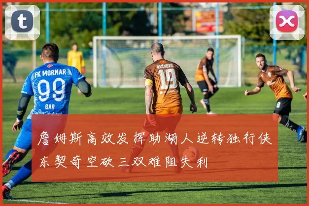 詹姆斯高效发挥助湖人逆转独行侠东契奇空砍三双难阻失利