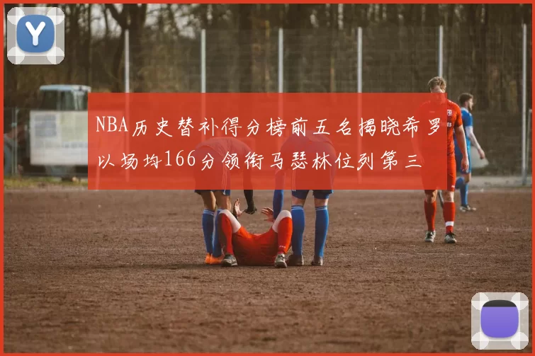 NBA历史替补得分榜前五名揭晓希罗以场均166分领衔马瑟林位列第三