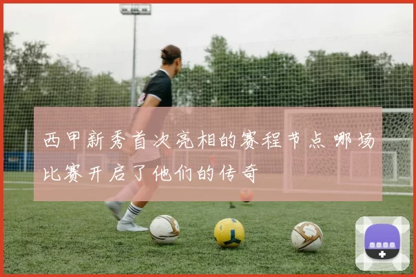 西甲新秀首次亮相的赛程节点 哪场比赛开启了他们的传奇