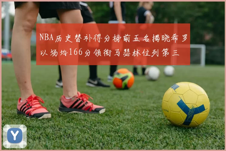 NBA历史替补得分榜前五名揭晓希罗以场均166分领衔马瑟林位列第三