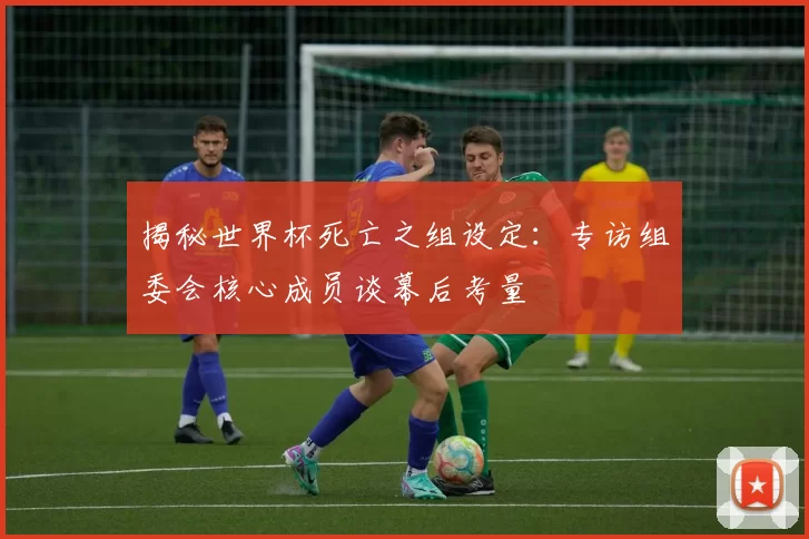 揭秘世界杯死亡之组设定:专访组委会核心成员谈幕后考量