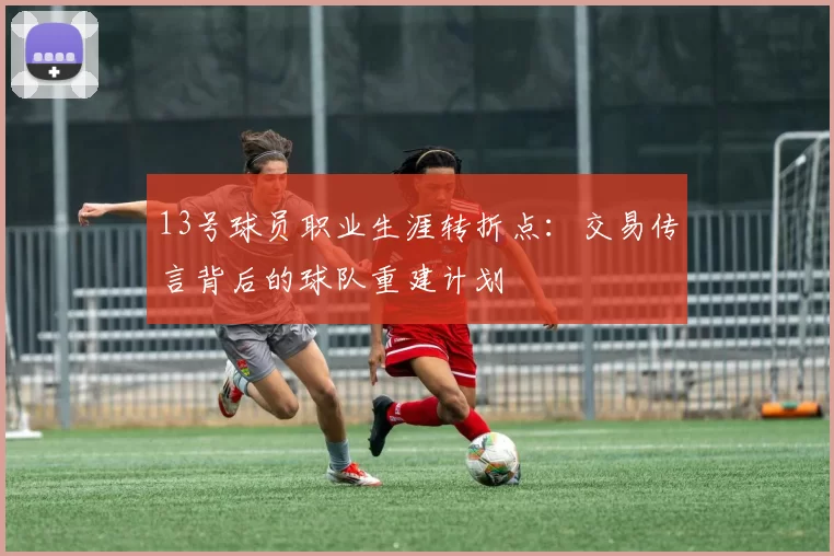 13号球员职业生涯转折点:交易传言背后的球队重建计划