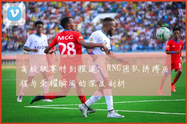 高校联赛特别报道：RNG团队拼搏历程与荣耀瞬间的深度剖析