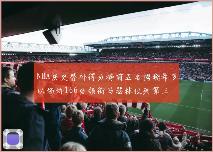NBA历史替补得分榜前五名揭晓希罗以场均166分领衔马瑟林位列第三