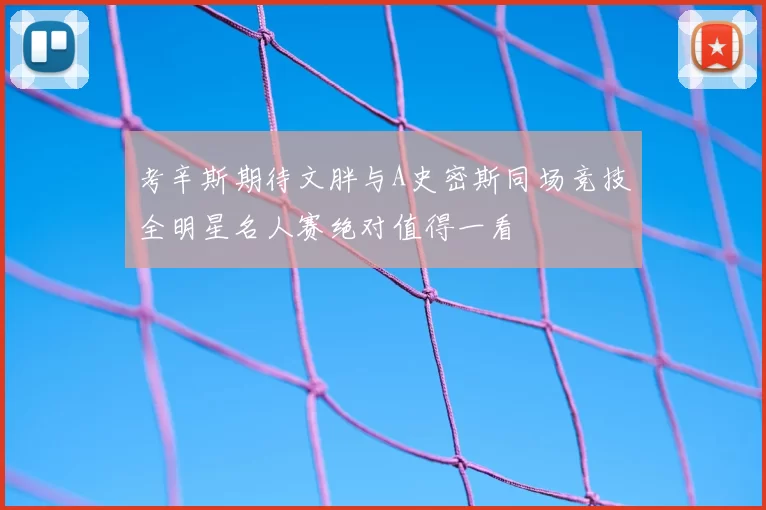 考辛斯期待文胖与A史密斯同场竞技全明星名人赛绝对值得一看