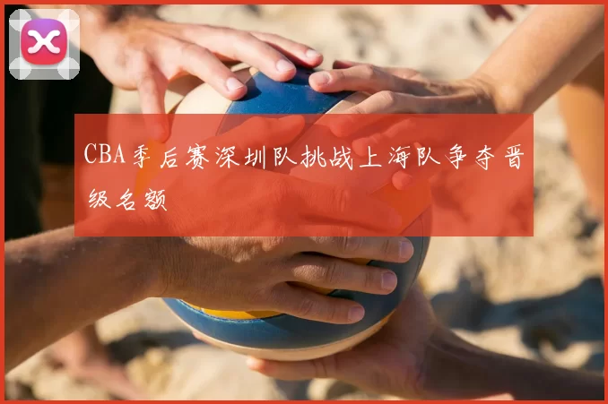 CBA季后赛深圳队挑战上海队争夺晋级名额
