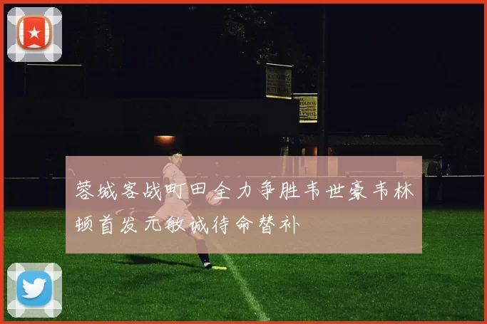 蓉城客战町田全力争胜韦世豪韦林顿首发元敏诚待命替补