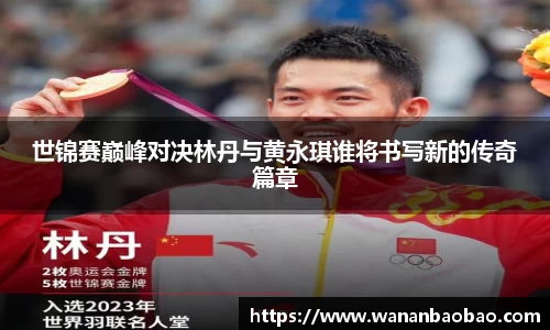 世锦赛巅峰对决林丹与黄永琪谁将书写新的传奇篇章