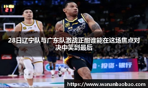 28日辽宁队与广东队激战正酣谁能在这场焦点对决中笑到最后