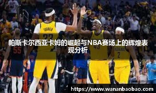 帕斯卡尔西亚卡姆的崛起与NBA赛场上的辉煌表现分析